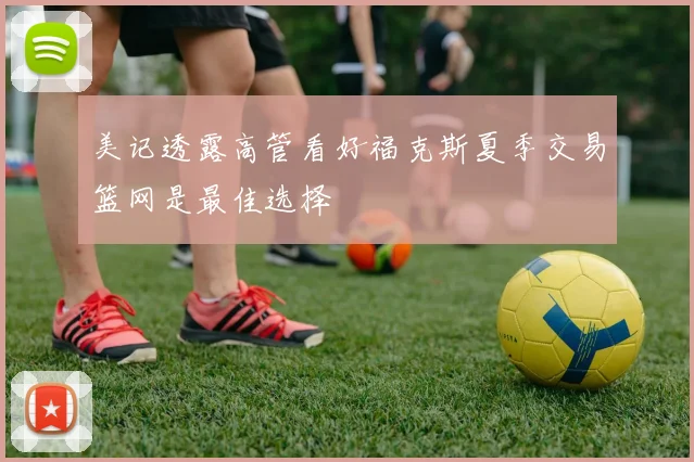 美记透露高管看好福克斯夏季交易篮网是最佳选择