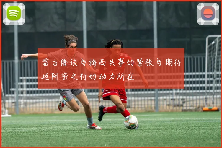 雷吉隆谈与梅西共事的紧张与期待迈阿密之行的动力所在