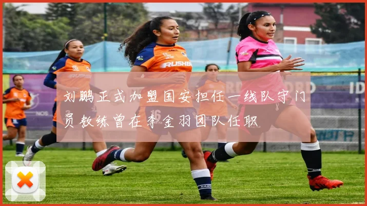 刘鹏正式加盟国安担任一线队守门员教练曾在李金羽团队任职
