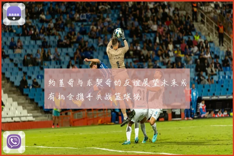 约基奇与东契奇的友谊展望未来或有机会携手共战篮球场