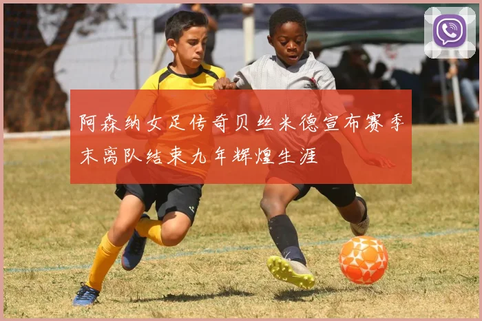 阿森纳女足传奇贝丝米德宣布赛季末离队结束九年辉煌生涯