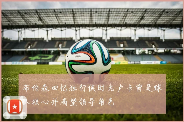 布伦森回忆独行侠时光卢卡曾是球队核心并渴望领导角色