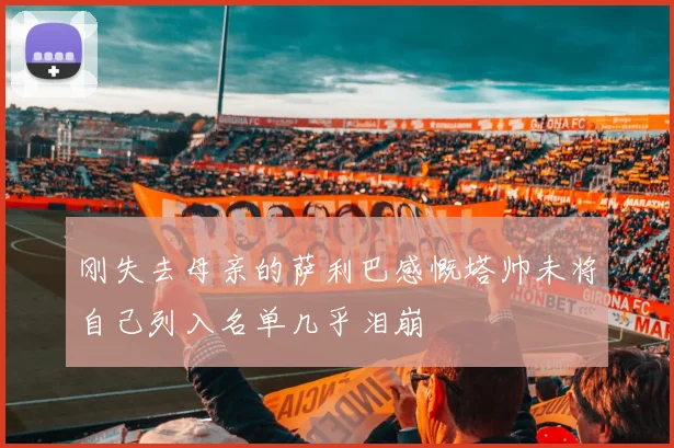 刚失去母亲的萨利巴感慨塔帅未将自己列入名单几乎泪崩