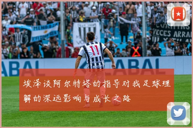 埃泽谈阿尔特塔的指导对我足球理解的深远影响与成长之路