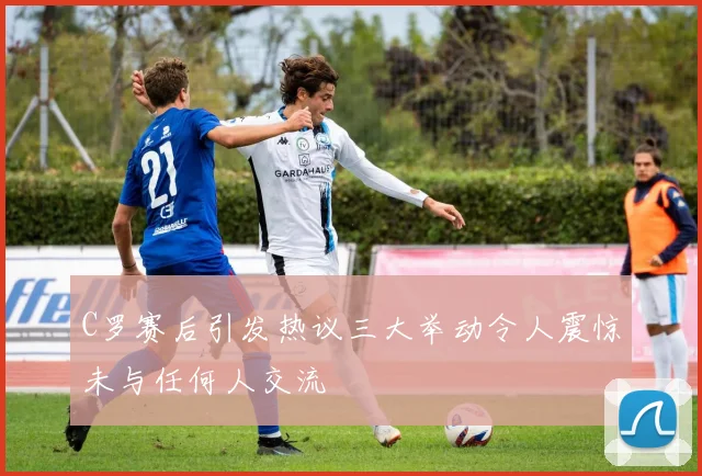 C罗赛后引发热议三大举动令人震惊未与任何人交流
