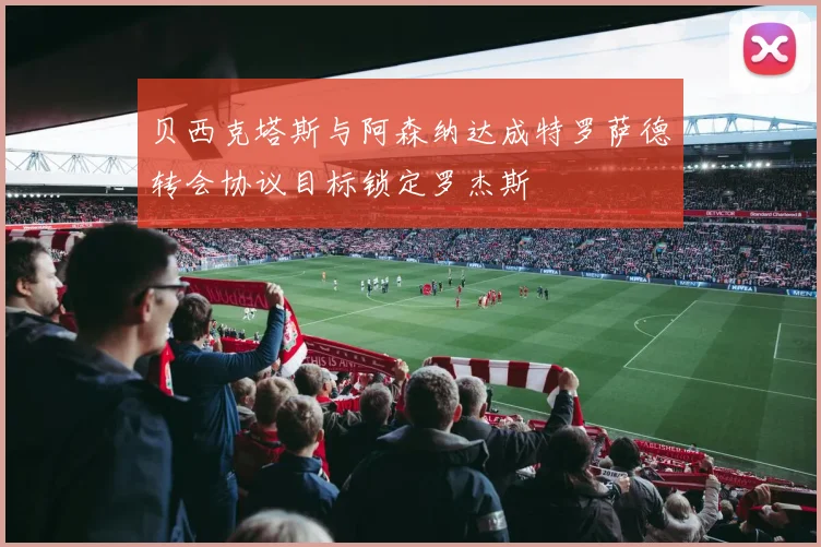 贝西克塔斯与阿森纳达成特罗萨德转会协议目标锁定罗杰斯