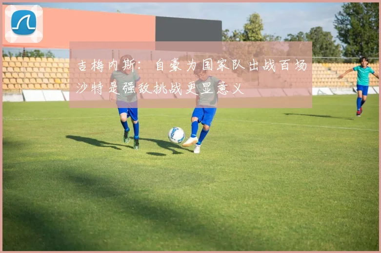吉梅内斯：自豪为国家队出战百场沙特是强敌挑战更显意义