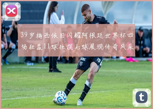 39岁梅西依旧闪耀阿根廷世界杯四场狂轰11球独揽七球展现传奇风采