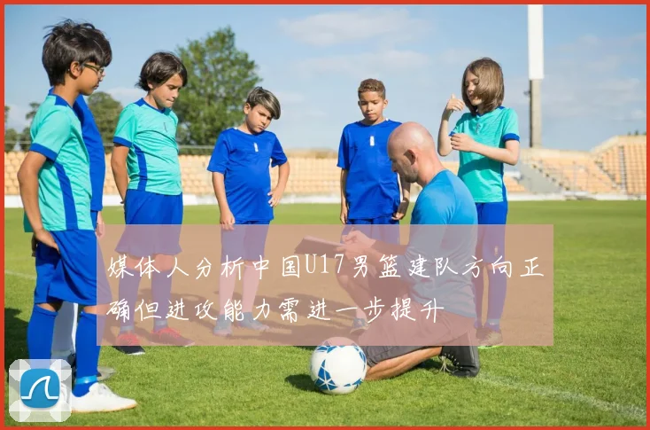 媒体人分析中国U17男篮建队方向正确但进攻能力需进一步提升