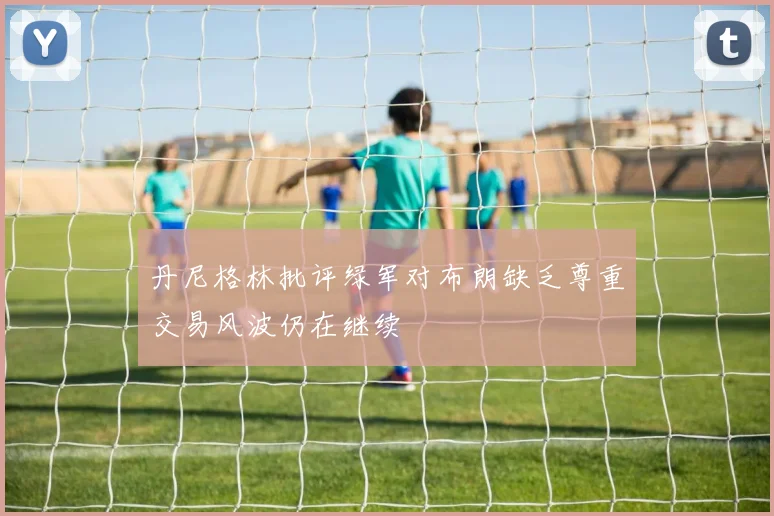 丹尼格林批评绿军对布朗缺乏尊重交易风波仍在继续
