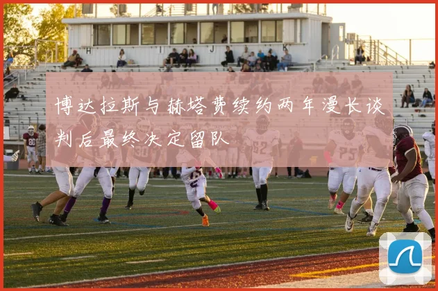 博达拉斯与赫塔费续约两年漫长谈判后最终决定留队
