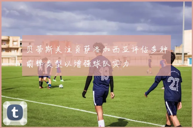 贝蒂斯关注贡萨洛加西亚评估多种前锋类型以增强球队实力